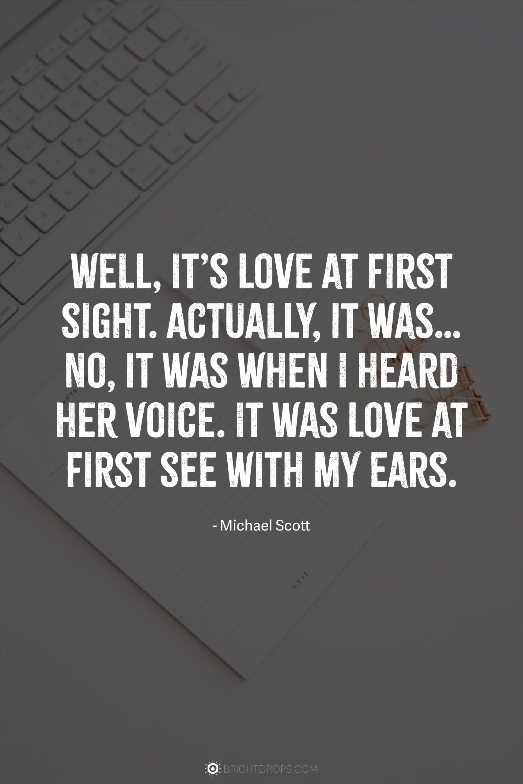 Well, it’s love at first sight. Actually, it was… No, it was when I heard her voice. It was love at first see with my ears.