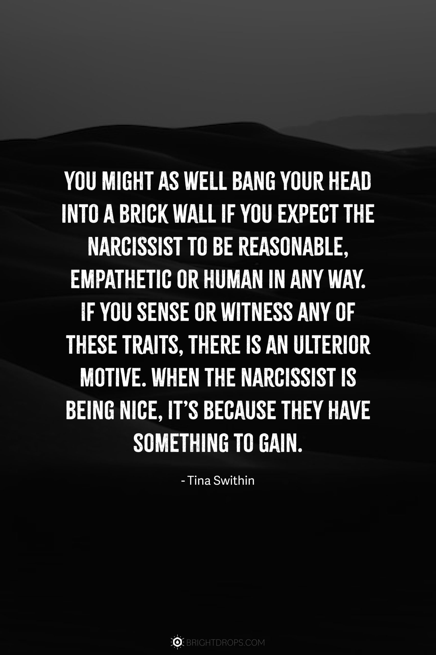 You might as well bang your head into a brick wall if you expect the narcissist to be reasonable, empathetic or human in any way. If you sense or witness any of these traits, there is an ulterior motive. When the narcissist is being nice, it’s because they have something to gain.