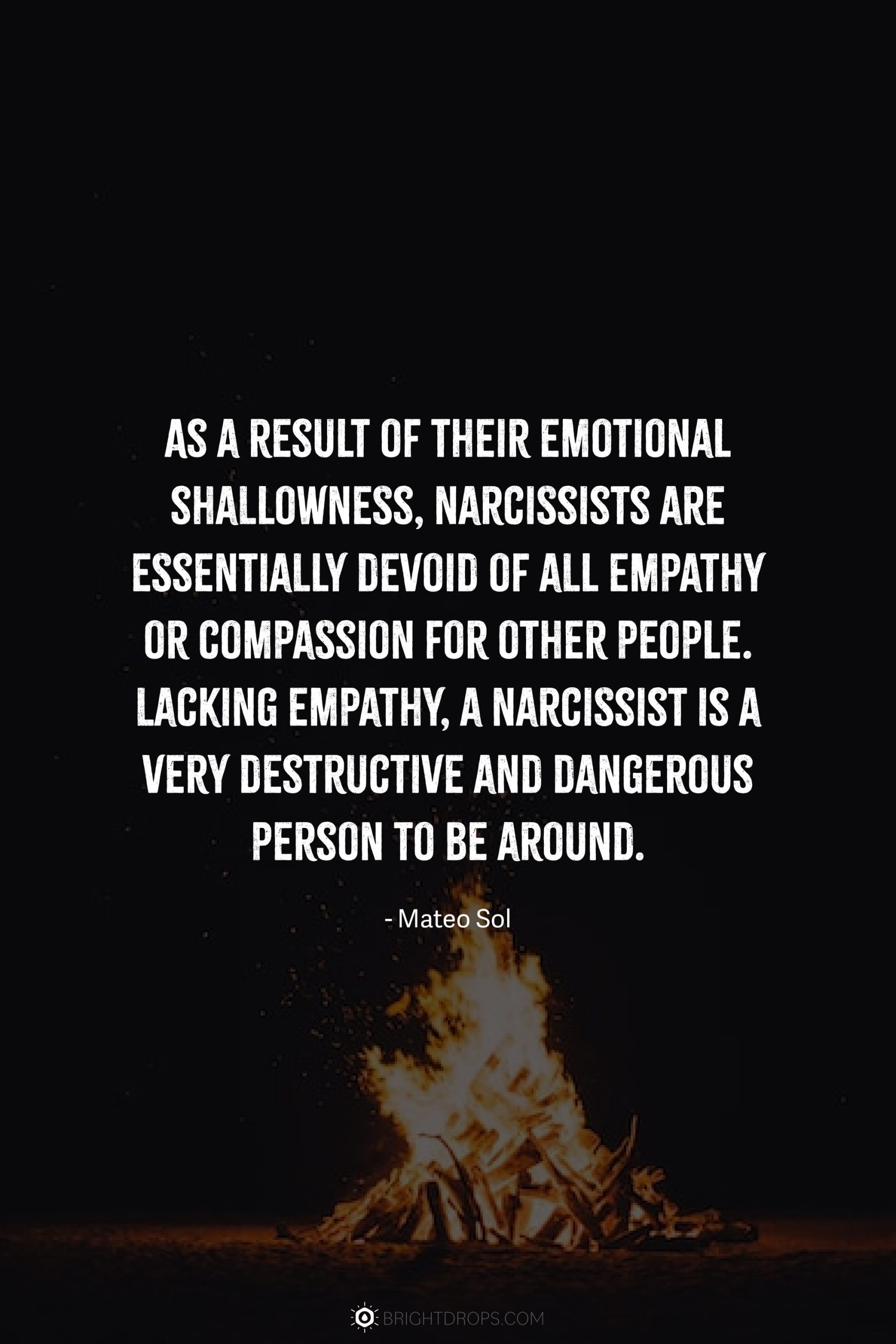 As a result of their emotional shallowness, narcissists are essentially devoid of all empathy or compassion for other people. Lacking empathy, a narcissist is a very destructive and dangerous person to be around.