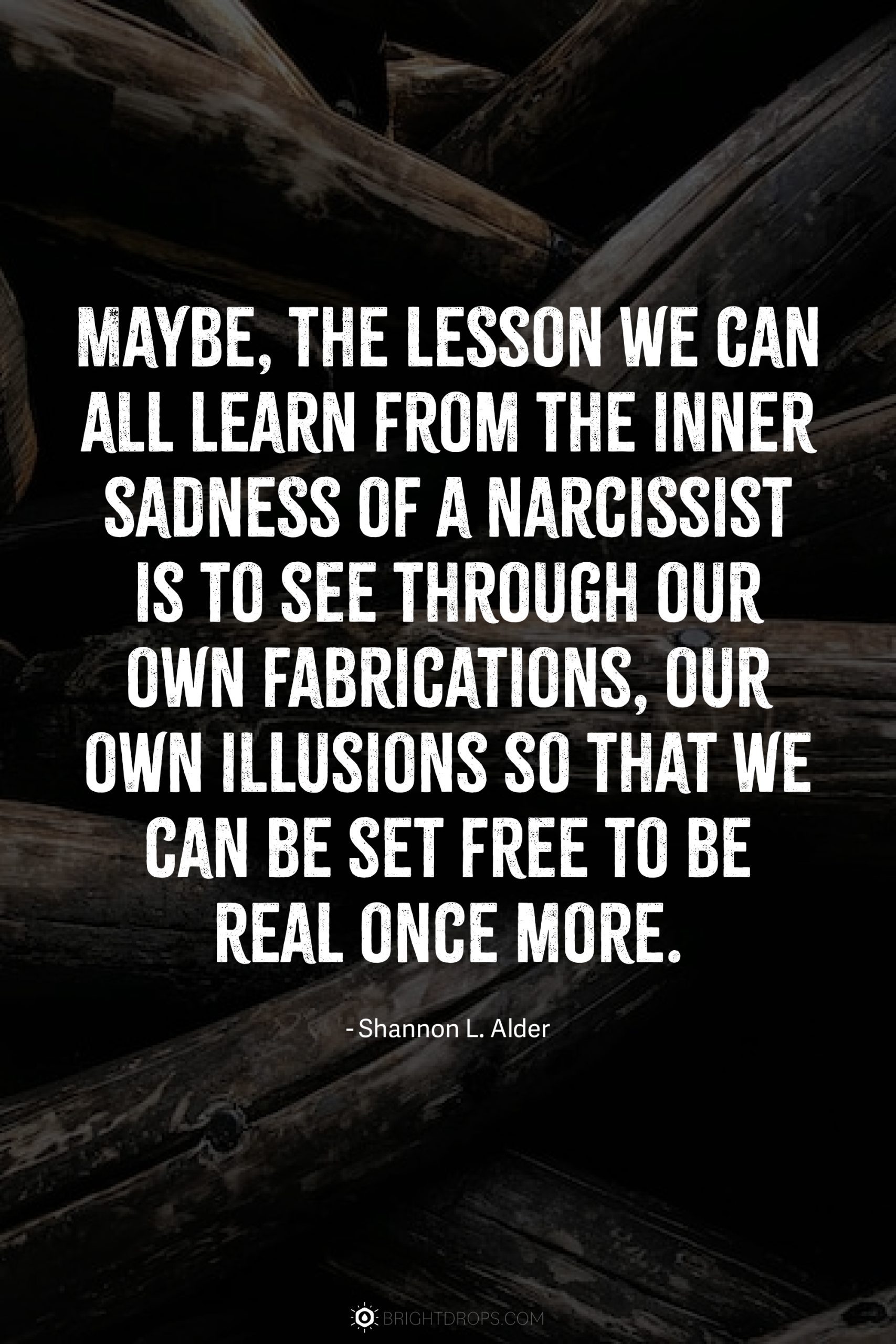 Maybe, the lesson we can all learn from the inner sadness of a narcissist is to see through our own fabrications, our own illusions so that we can be set free to be real once more.