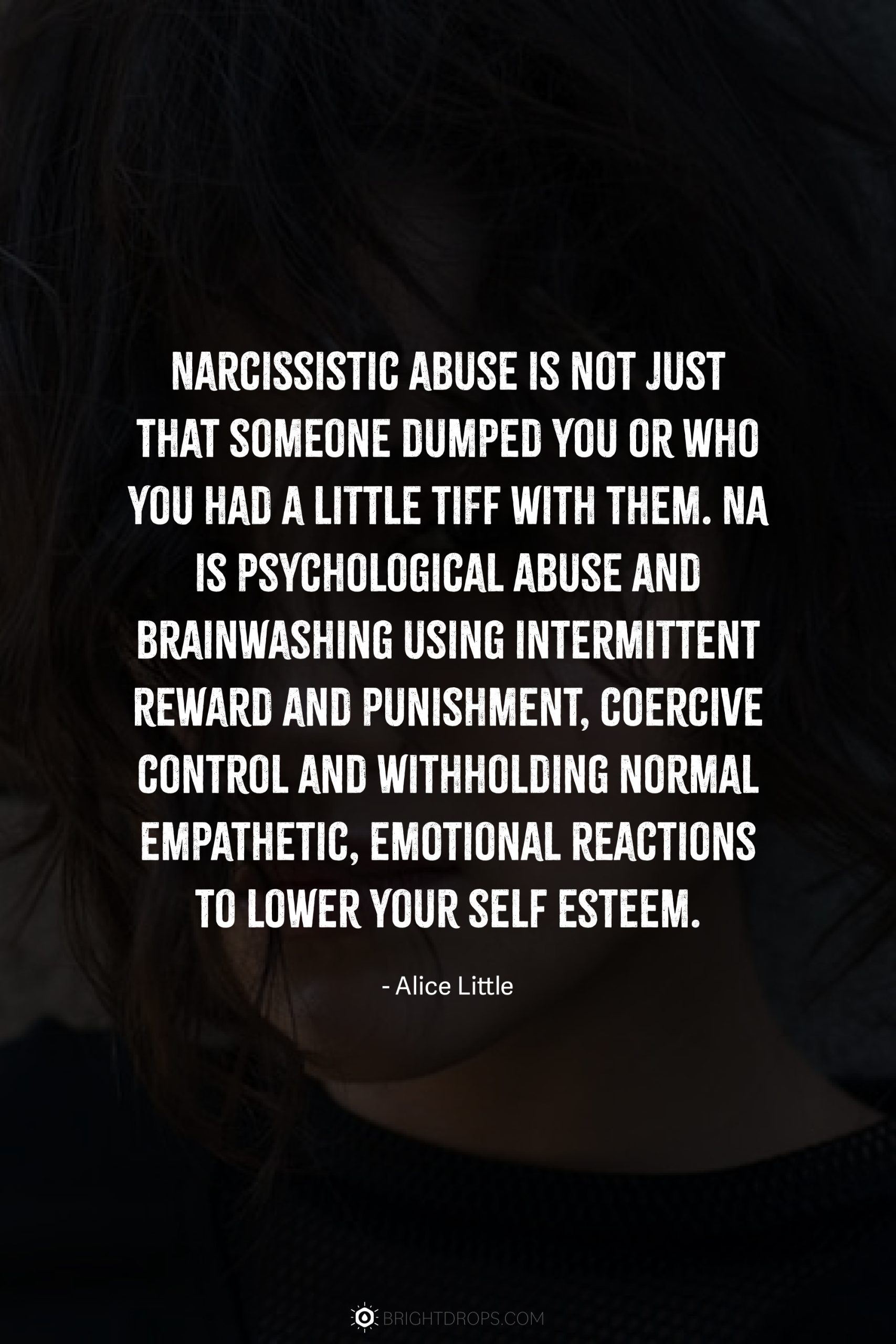 Narcissistic abuse is not just that someone dumped you or who you had a little tiff with them. NA is psychological abuse and brainwashing using intermittent reward and punishment, coercive control and withholding normal empathetic, emotional reactions to lower your self esteem.