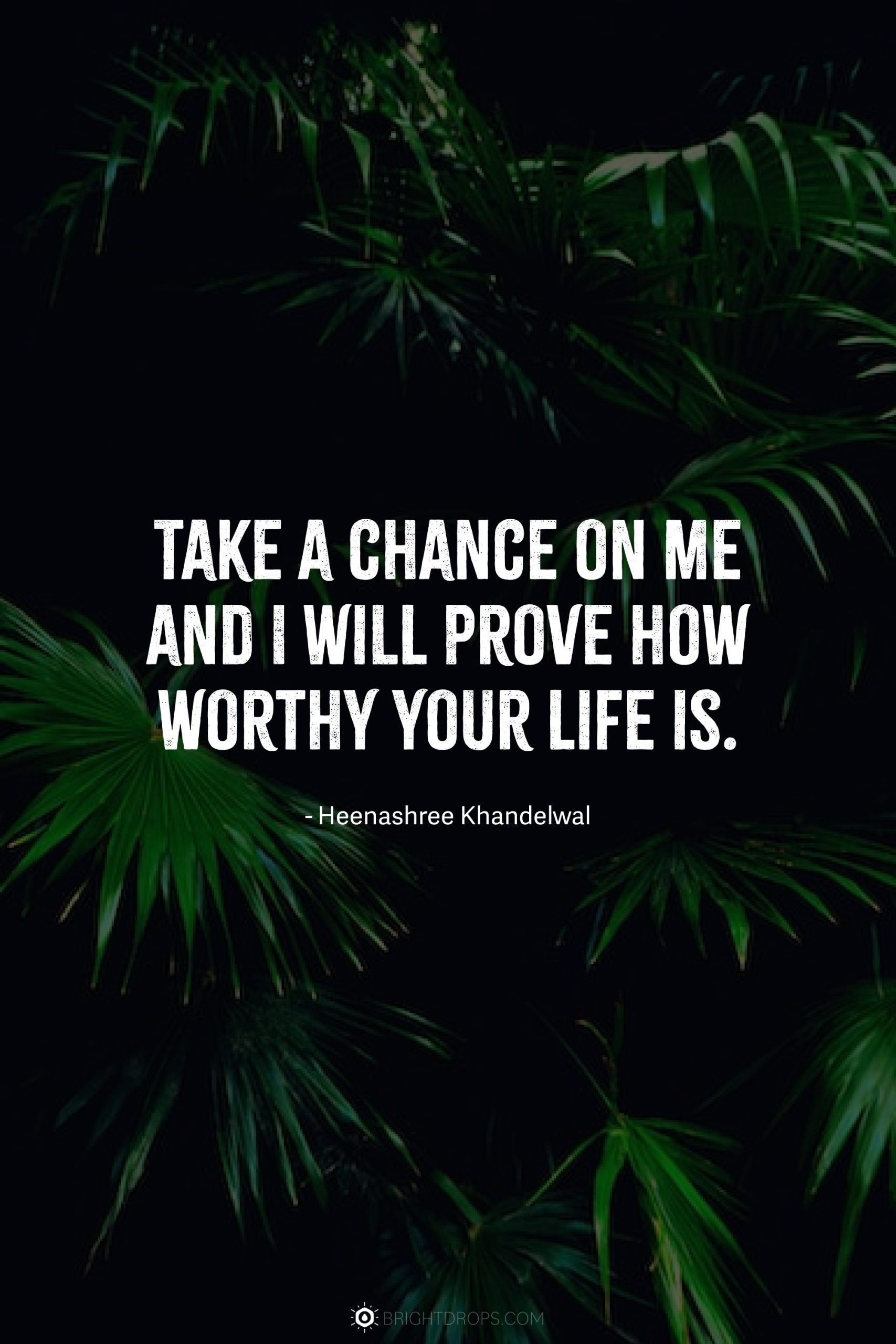 Take a chance on me and I will prove how worthy your life is.