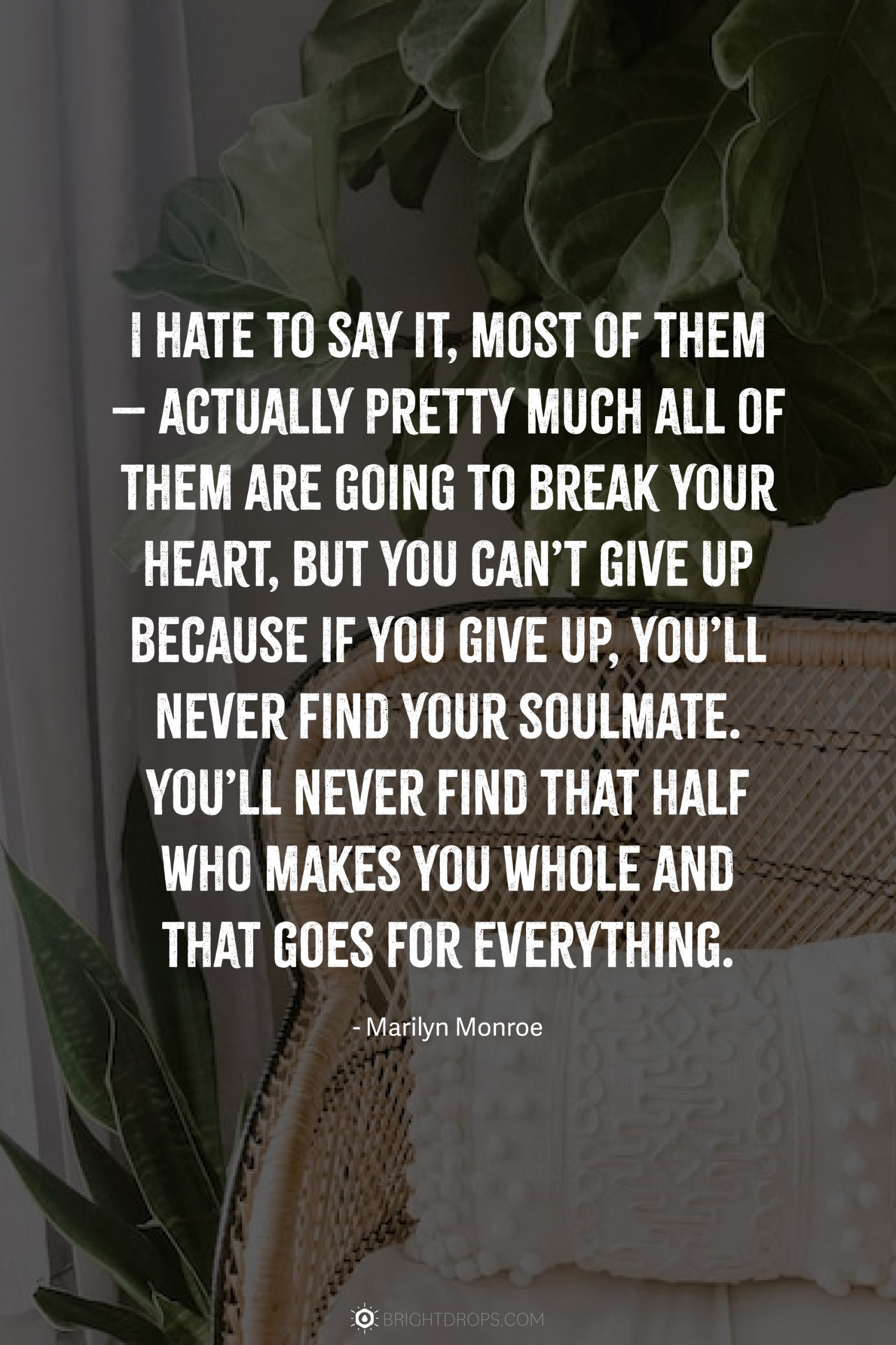 I hate to say it, most of them – actually pretty much all of them are going to break your heart, but you can’t give up because if you give up, you’ll never find your soulmate. You’ll never find that half who makes you whole and that goes for everything.