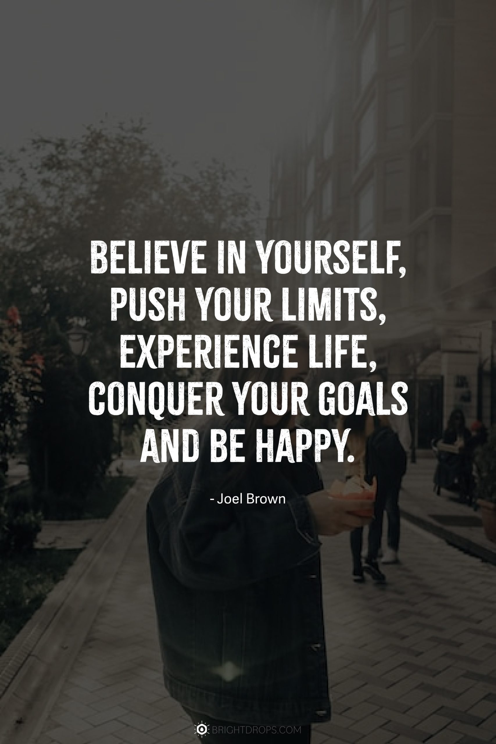 Believe in yourself, push your limits, experience life, conquer your goals and be happy.