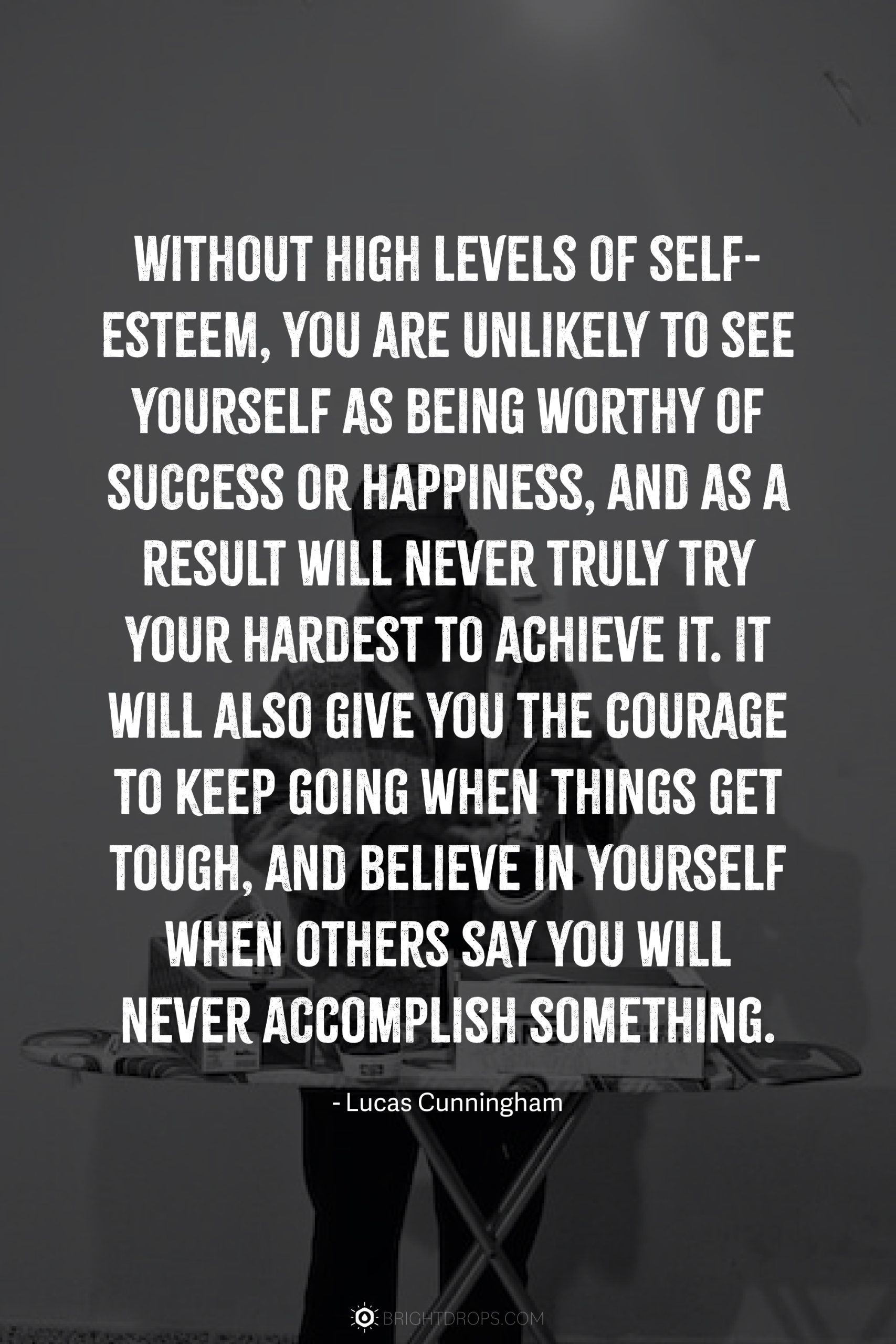 Without high levels of self-esteem, you are unlikely to see yourself as being worthy of success or happiness, and as a result will never truly try your hardest to achieve it. It will also give you the courage to keep going when things get tough, and believe in yourself when others say you will never accomplish something.