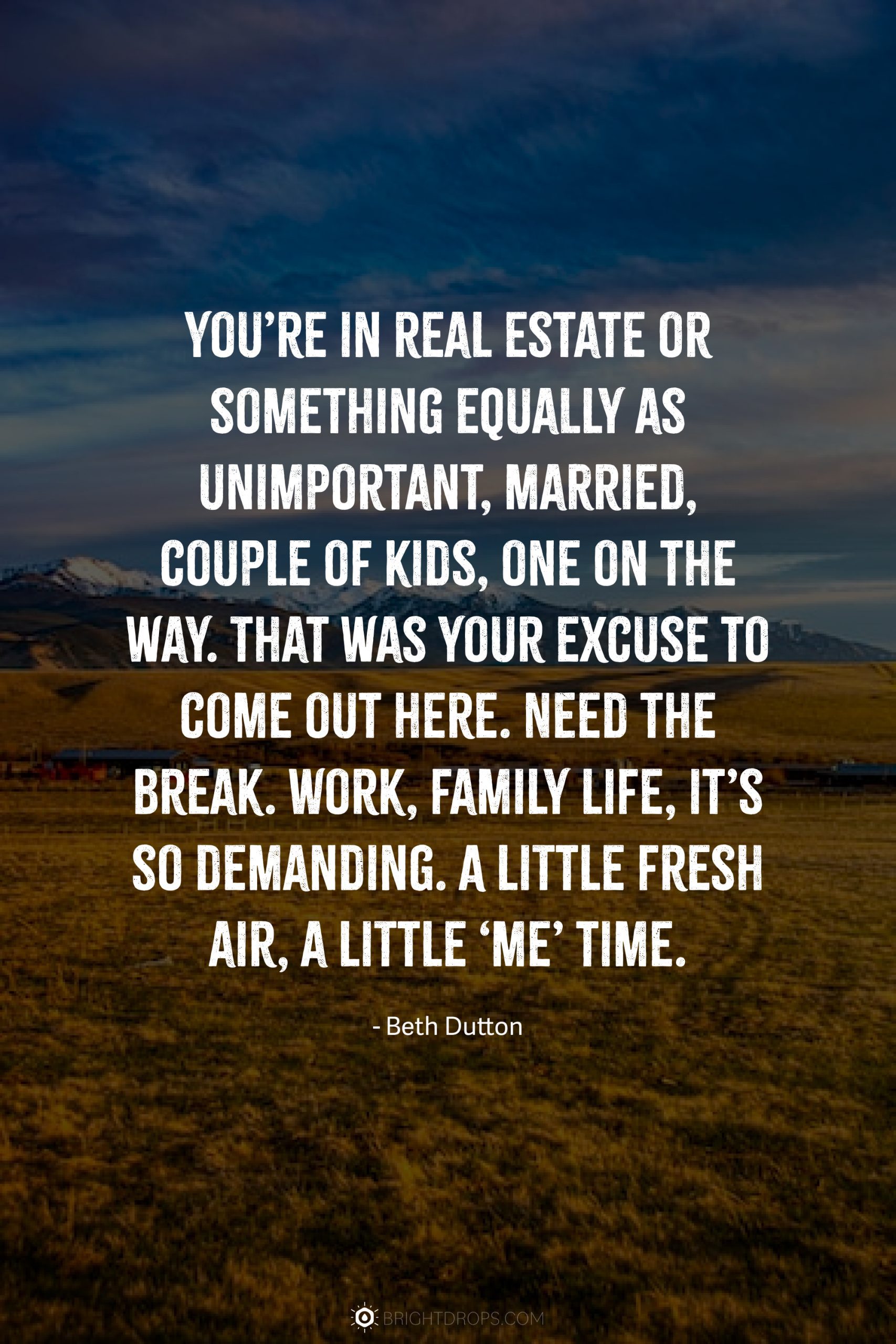 You’re in real estate or something equally as unimportant, married, couple of kids, one on the way. That was your excuse to come out here. Need the break. Work, family life, it’s so demanding. A little fresh air, a little ‘me’ time.