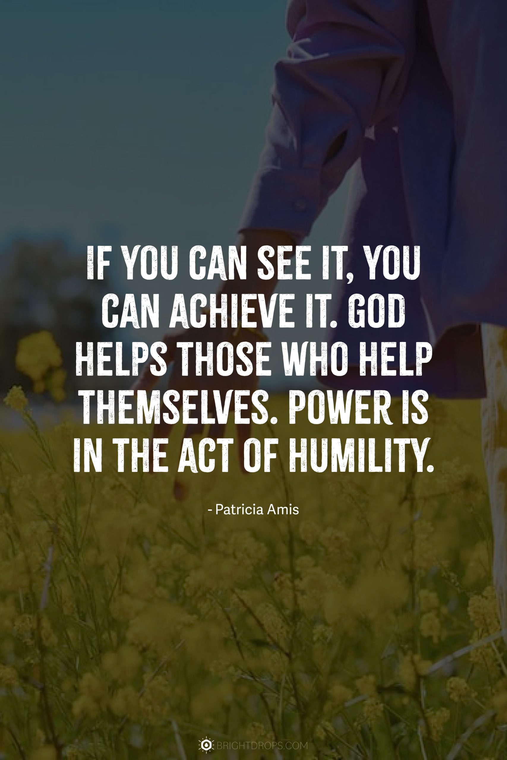 If you can see it, you can achieve it. God helps those who help themselves. Power is in the act of humility.