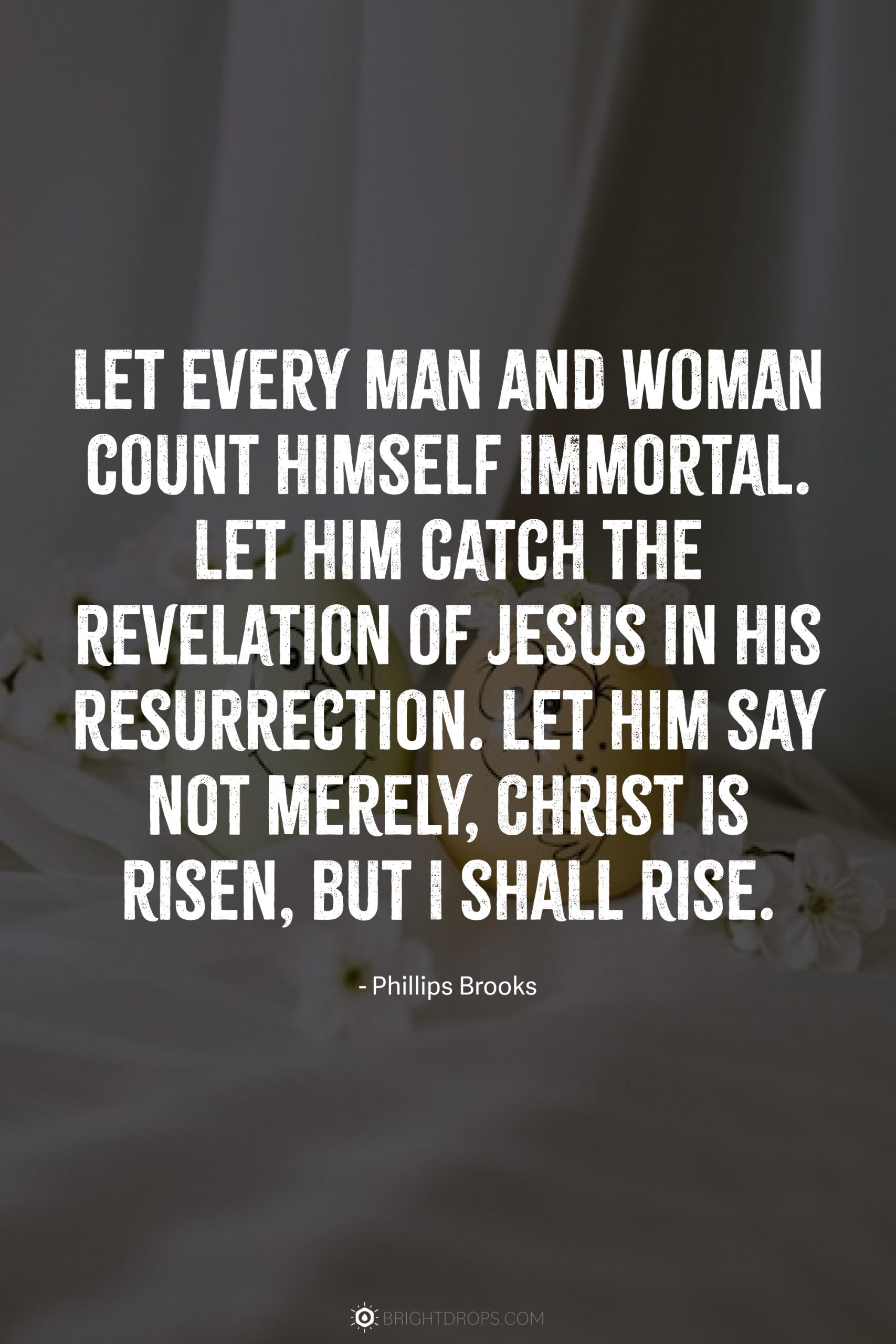 Let every man and woman count himself immortal. Let him catch the revelation of Jesus in his resurrection. Let him say not merely, Christ is risen, but I shall rise.