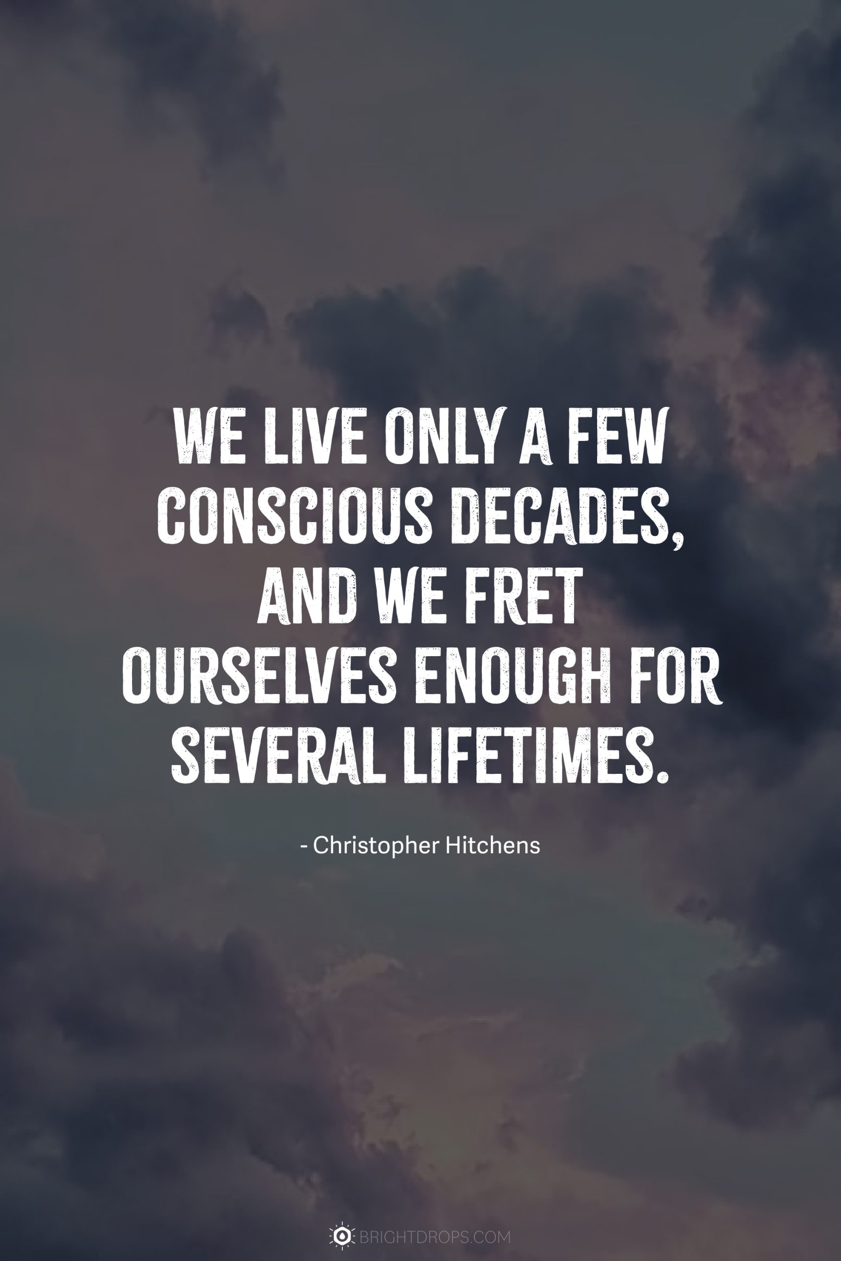 We live only a few conscious decades, and we fret ourselves enough for several lifetimes.