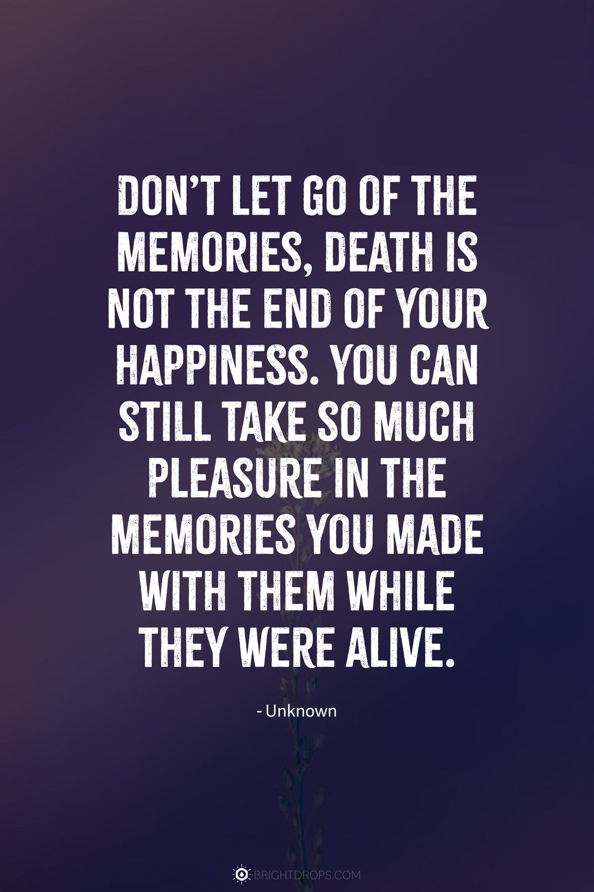 Don’t let go of the memories, death is not the end of your happiness. You can still take so much pleasure in the memories you made with them while they were alive.