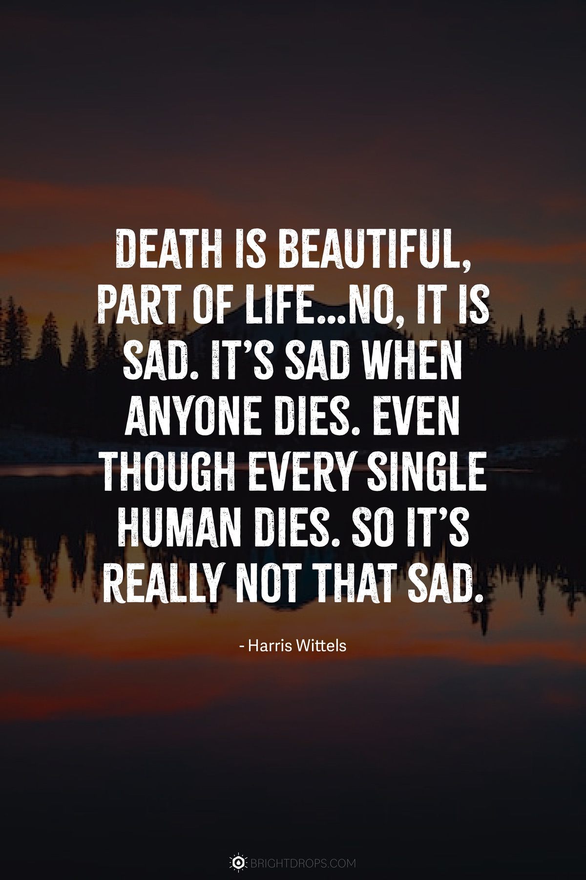 Death is beautiful, part of life…No, it is sad. It’s sad when anyone dies. Even though every single human dies. So it’s really not that sad.